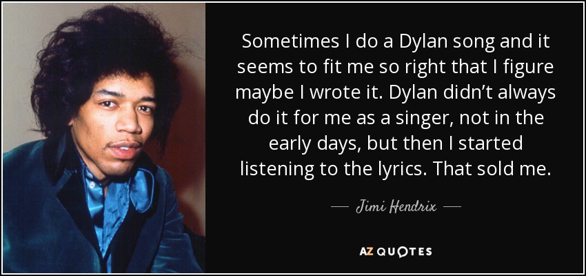 Sometimes I do a Dylan song and it seems to fit me so right that I figure maybe I wrote it. Dylan didn’t always do it for me as a singer, not in the early days, but then I started listening to the lyrics. That sold me. - Jimi Hendrix