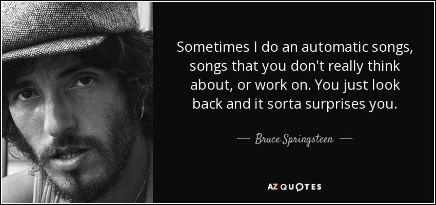 Sometimes I do an automatic songs, songs that you don't really think about, or work on. You just look back and it sorta surprises you. - Bruce Springsteen