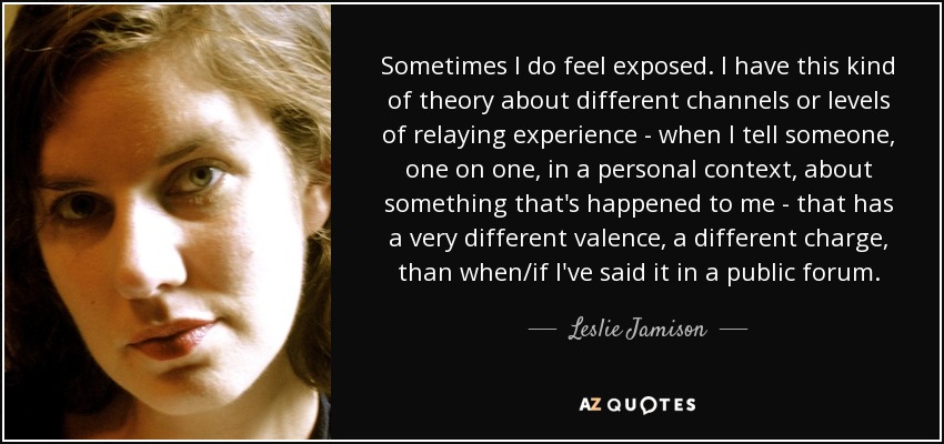 Sometimes I do feel exposed. I have this kind of theory about different channels or levels of relaying experience - when I tell someone, one on one, in a personal context, about something that's happened to me - that has a very different valence, a different charge, than when/if I've said it in a public forum. - Leslie Jamison