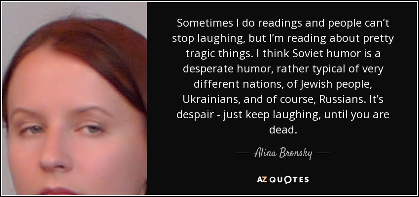 Sometimes I do readings and people can’t stop laughing, but I’m reading about pretty tragic things. I think Soviet humor is a desperate humor, rather typical of very different nations, of Jewish people, Ukrainians, and of course, Russians. It’s despair - just keep laughing, until you are dead. - Alina Bronsky