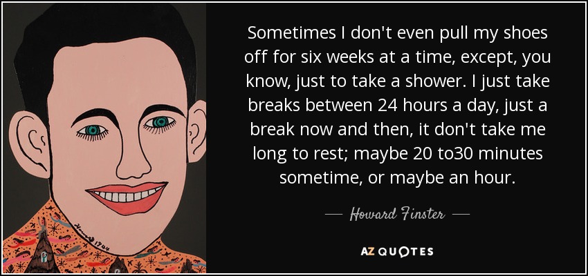 Sometimes I don't even pull my shoes off for six weeks at a time, except, you know, just to take a shower. I just take breaks between 24 hours a day, just a break now and then, it don't take me long to rest; maybe 20 to30 minutes sometime, or maybe an hour. - Howard Finster