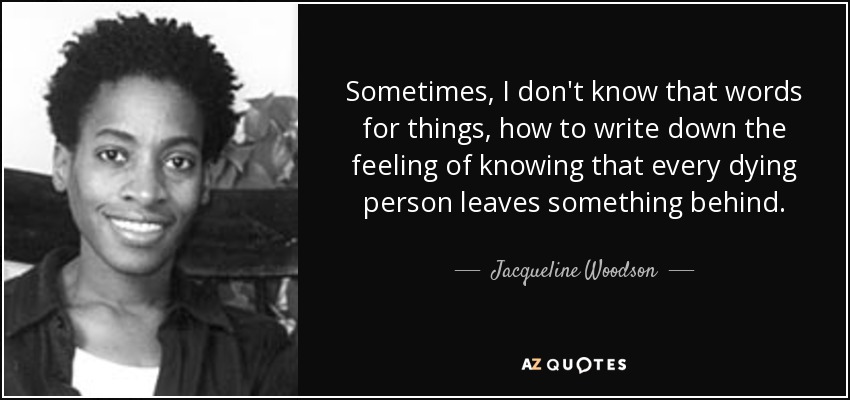 Sometimes, I don't know that words for things, how to write down the feeling of knowing that every dying person leaves something behind. - Jacqueline Woodson