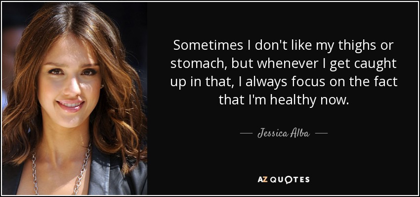 Sometimes I don't like my thighs or stomach, but whenever I get caught up in that, I always focus on the fact that I'm healthy now. - Jessica Alba