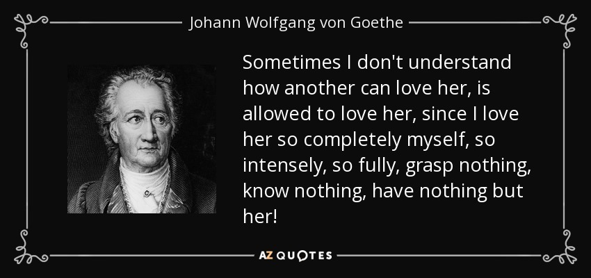 Sometimes I don't understand how another can love her, is allowed to love her, since I love her so completely myself, so intensely, so fully, grasp nothing, know nothing, have nothing but her! - Johann Wolfgang von Goethe