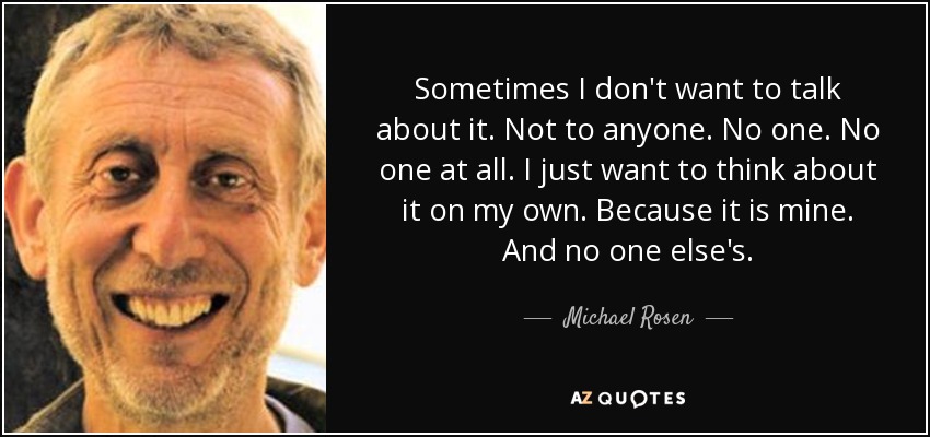 Sometimes I don't want to talk about it. Not to anyone. No one. No one at all. I just want to think about it on my own. Because it is mine. And no one else's. - Michael Rosen