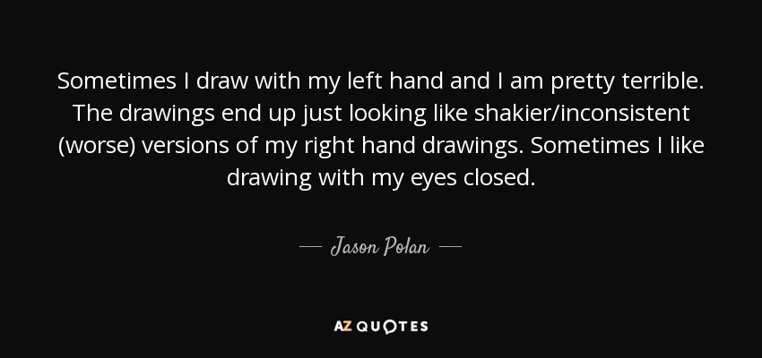 Sometimes I draw with my left hand and I am pretty terrible. The drawings end up just looking like shakier/inconsistent (worse) versions of my right hand drawings. Sometimes I like drawing with my eyes closed. - Jason Polan
