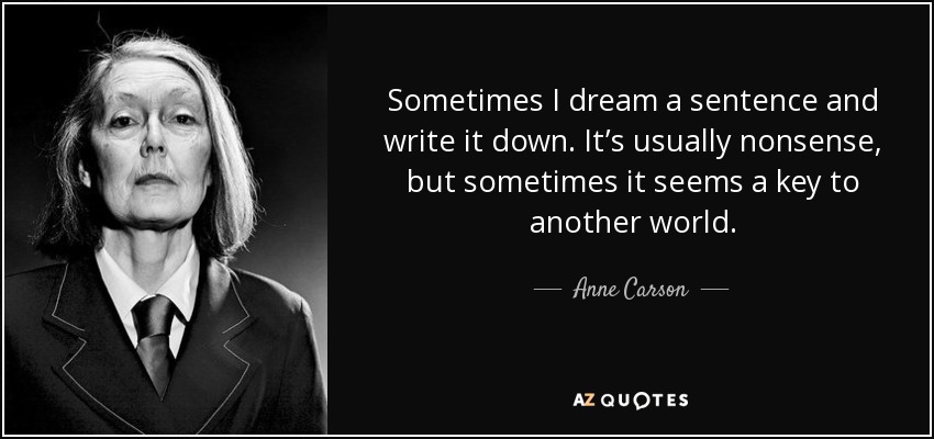 Sometimes I dream a sentence and write it down. It’s usually nonsense, but sometimes it seems a key to another world. - Anne Carson