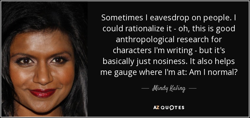 Sometimes I eavesdrop on people. I could rationalize it - oh, this is good anthropological research for characters I'm writing - but it's basically just nosiness. It also helps me gauge where I'm at: Am I normal? - Mindy Kaling
