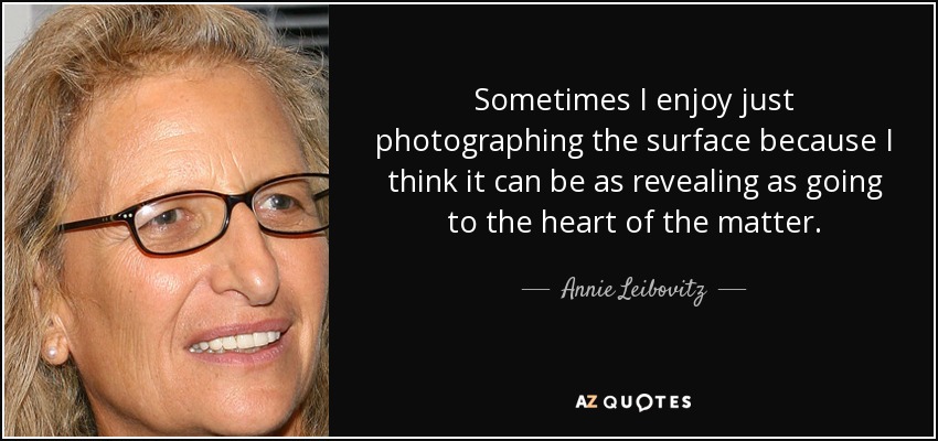 Sometimes I enjoy just photographing the surface because I think it can be as revealing as going to the heart of the matter. - Annie Leibovitz