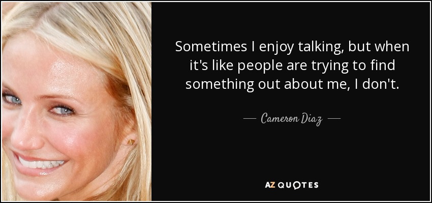 Sometimes I enjoy talking, but when it's like people are trying to find something out about me, I don't. - Cameron Diaz