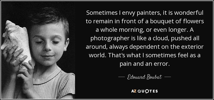 Sometimes I envy painters, it is wonderful to remain in front of a bouquet of flowers a whole morning, or even longer. A photographer is like a cloud, pushed all around, always dependent on the exterior world. That's what I sometimes feel as a pain and an error. - Edouard Boubat