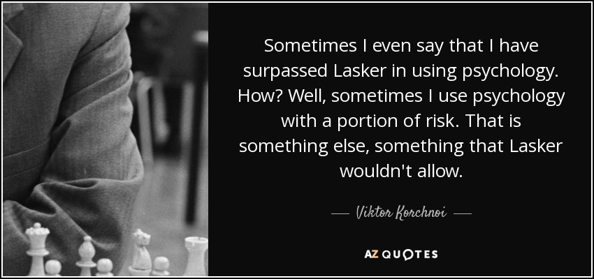 Sometimes I even say that I have surpassed Lasker in using psychology. How? Well, sometimes I use psychology with a portion of risk. That is something else, something that Lasker wouldn't allow. - Viktor Korchnoi