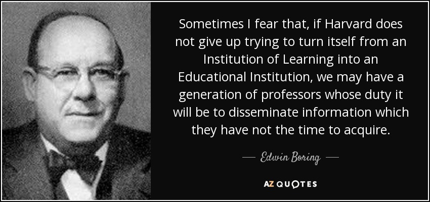 Sometimes I fear that, if Harvard does not give up trying to turn itself from an Institution of Learning into an Educational Institution, we may have a generation of professors whose duty it will be to disseminate information which they have not the time to acquire. - Edwin Boring