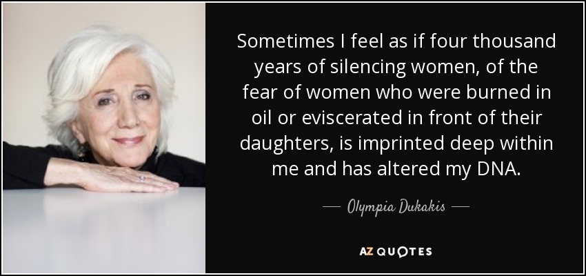 Sometimes I feel as if four thousand years of silencing women, of the fear of women who were burned in oil or eviscerated in front of their daughters, is imprinted deep within me and has altered my DNA. - Olympia Dukakis