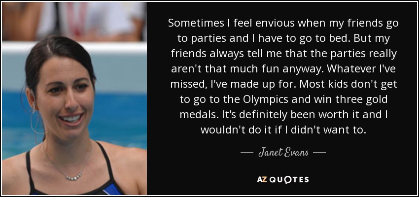 Sometimes I feel envious when my friends go to parties and I have to go to bed. But my friends always tell me that the parties really aren't that much fun anyway. Whatever I've missed, I've made up for. Most kids don't get to go to the Olympics and win three gold medals. It's definitely been worth it and I wouldn't do it if I didn't want to. - Janet Evans