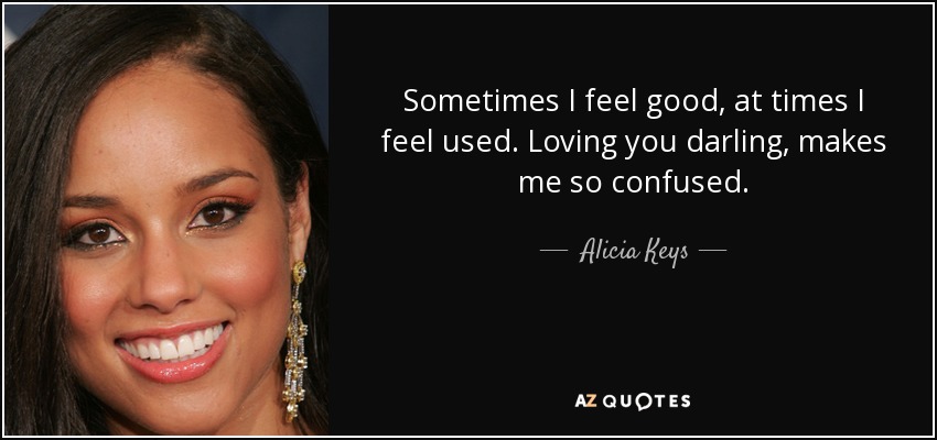 Sometimes I feel good, at times I feel used. Loving you darling, makes me so confused. - Alicia Keys