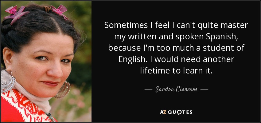 Sometimes I feel I can't quite master my written and spoken Spanish, because I'm too much a student of English. I would need another lifetime to learn it. - Sandra Cisneros