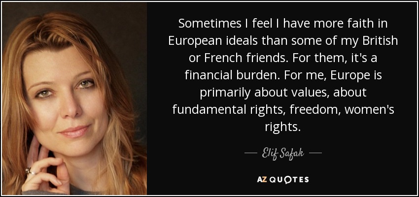 Sometimes I feel I have more faith in European ideals than some of my British or French friends. For them, it's a financial burden. For me, Europe is primarily about values, about fundamental rights, freedom, women's rights. - Elif Safak