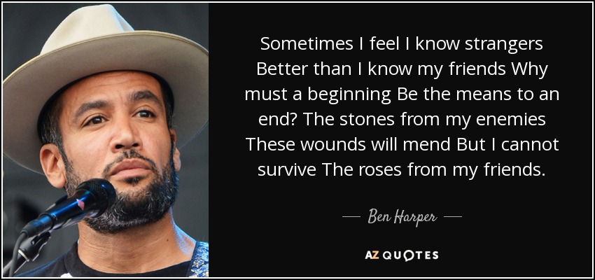 Sometimes I feel I know strangers Better than I know my friends Why must a beginning Be the means to an end? The stones from my enemies These wounds will mend But I cannot survive The roses from my friends. - Ben Harper