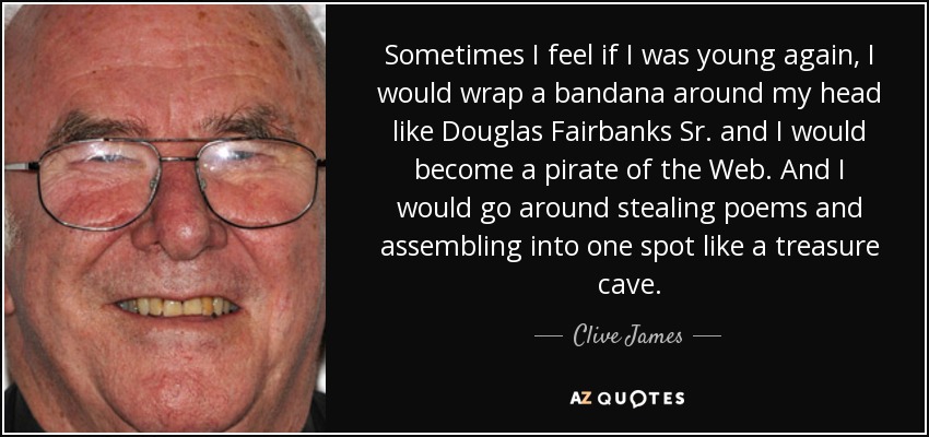 Sometimes I feel if I was young again, I would wrap a bandana around my head like Douglas Fairbanks Sr. and I would become a pirate of the Web. And I would go around stealing poems and assembling into one spot like a treasure cave. - Clive James