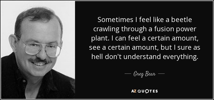 Sometimes I feel like a beetle crawling through a fusion power plant. I can feel a certain amount, see a certain amount, but I sure as hell don't understand everything. - Greg Bear