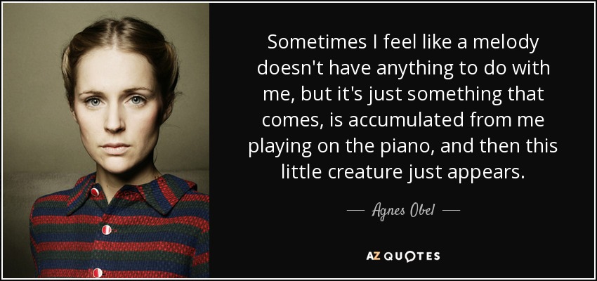 Sometimes I feel like a melody doesn't have anything to do with me, but it's just something that comes, is accumulated from me playing on the piano, and then this little creature just appears. - Agnes Obel