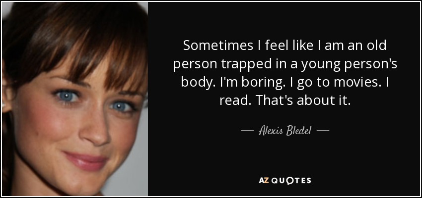 Sometimes I feel like I am an old person trapped in a young person's body. I'm boring. I go to movies. I read. That's about it. - Alexis Bledel