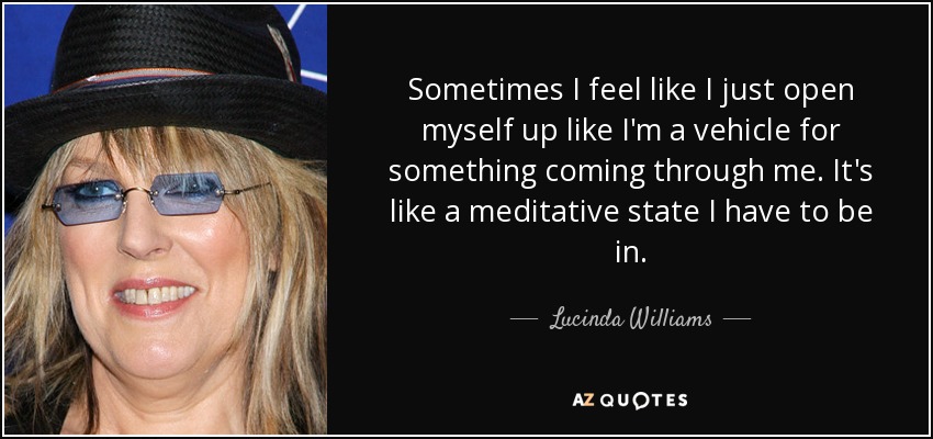 Sometimes I feel like I just open myself up like I'm a vehicle for something coming through me. It's like a meditative state I have to be in. - Lucinda Williams