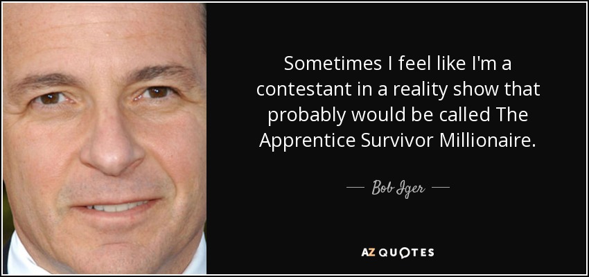 Sometimes I feel like I'm a contestant in a reality show that probably would be called The Apprentice Survivor Millionaire. - Bob Iger