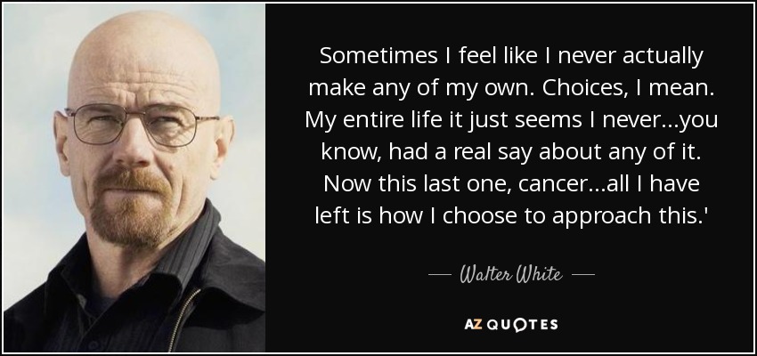 Sometimes I feel like I never actually make any of my own. Choices, I mean. My entire life it just seems I never...you know, had a real say about any of it. Now this last one, cancer...all I have left is how I choose to approach this.' - Walter White