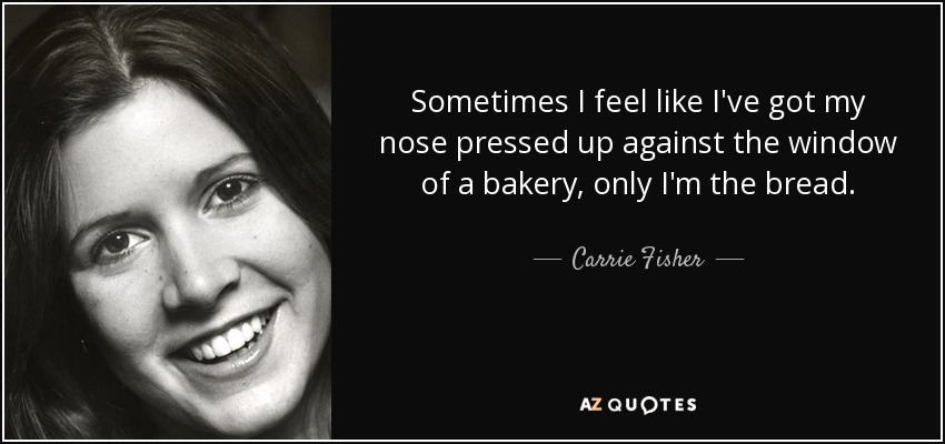 Sometimes I feel like I've got my nose pressed up against the window of a bakery, only I'm the bread. - Carrie Fisher