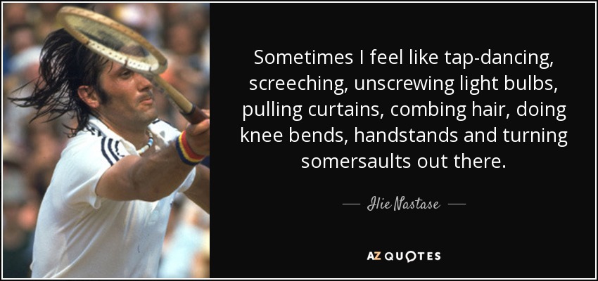 Sometimes I feel like tap-dancing, screeching, unscrewing light bulbs, pulling curtains, combing hair, doing knee bends, handstands and turning somersaults out there. - Ilie Nastase