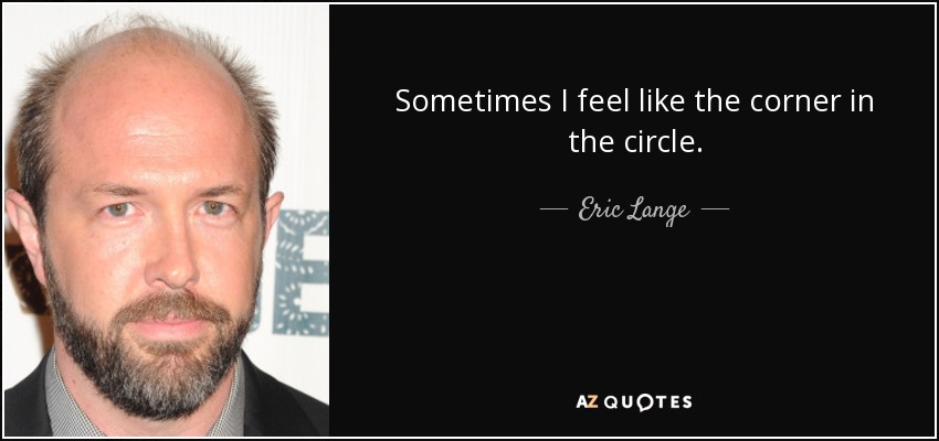 Sometimes I feel like the corner in the circle. - Eric Lange