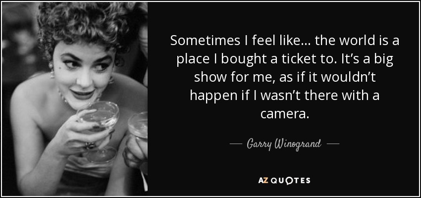 Sometimes I feel like . . . the world is a place I bought a ticket to. It’s a big show for me, as if it wouldn’t happen if I wasn’t there with a camera. - Garry Winogrand