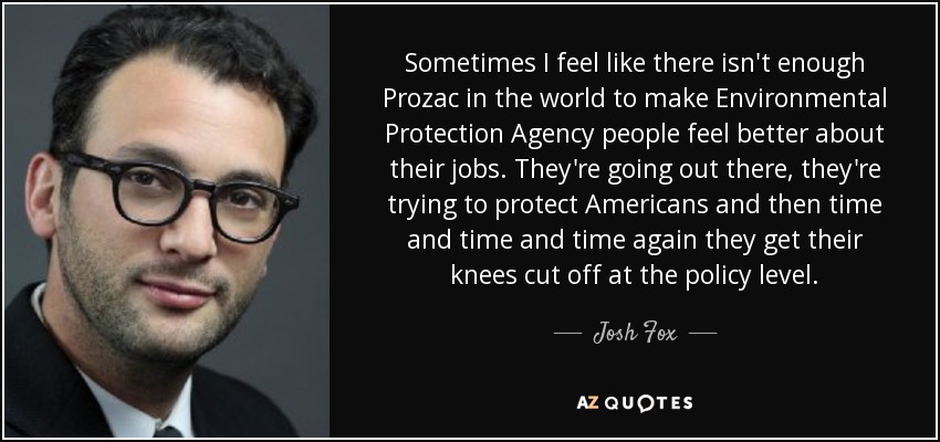 Sometimes I feel like there isn't enough Prozac in the world to make Environmental Protection Agency people feel better about their jobs. They're going out there, they're trying to protect Americans and then time and time and time again they get their knees cut off at the policy level. - Josh Fox