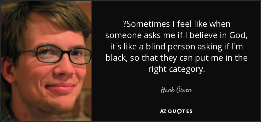 ‎Sometimes I feel like when someone asks me if I believe in God, it's like a blind person asking if I'm black, so that they can put me in the right category. - Hank Green
