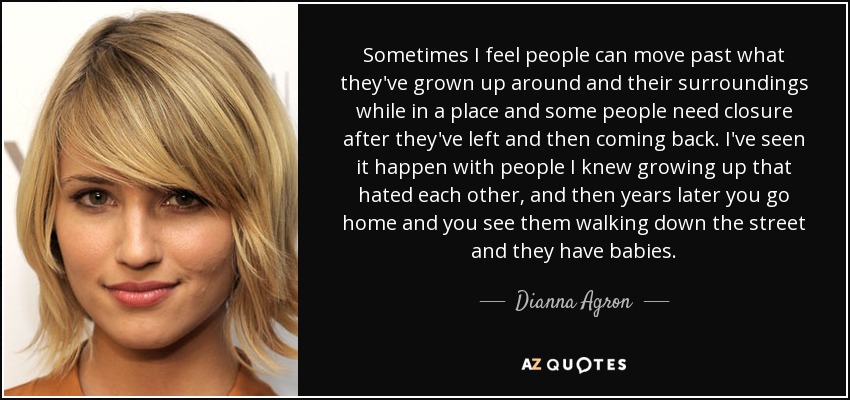 Sometimes I feel people can move past what they've grown up around and their surroundings while in a place and some people need closure after they've left and then coming back. I've seen it happen with people I knew growing up that hated each other, and then years later you go home and you see them walking down the street and they have babies. - Dianna Agron