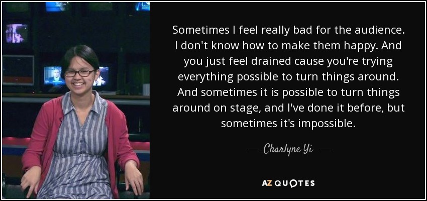 Sometimes I feel really bad for the audience. I don't know how to make them happy. And you just feel drained cause you're trying everything possible to turn things around. And sometimes it is possible to turn things around on stage, and I've done it before, but sometimes it's impossible. - Charlyne Yi