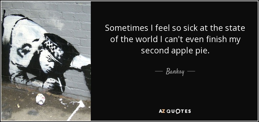 Sometimes I feel so sick at the state of the world I can't even finish my second apple pie. - Banksy