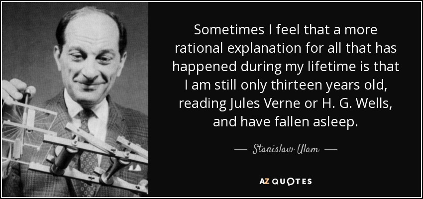 Sometimes I feel that a more rational explanation for all that has happened during my lifetime is that I am still only thirteen years old, reading Jules Verne or H. G. Wells, and have fallen asleep. - Stanislaw Ulam