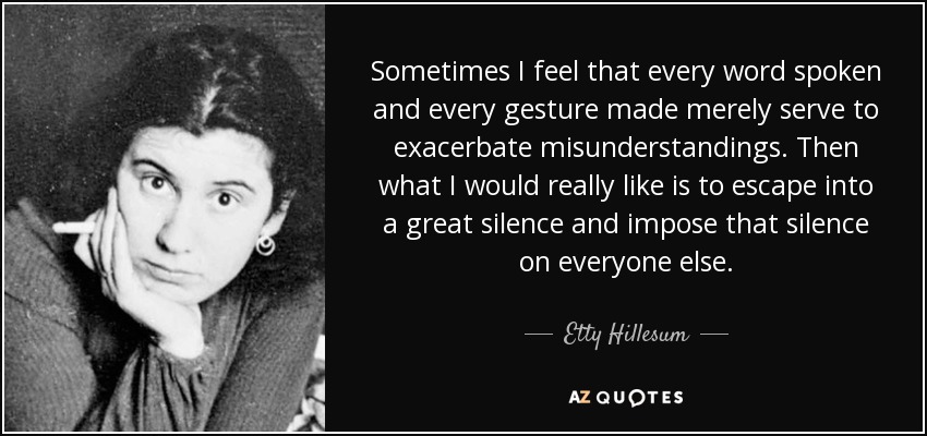 Sometimes I feel that every word spoken and every gesture made merely serve to exacerbate misunderstandings. Then what I would really like is to escape into a great silence and impose that silence on everyone else. - Etty Hillesum