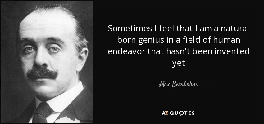 Sometimes I feel that I am a natural born genius in a field of human endeavor that hasn't been invented yet - Max Beerbohm