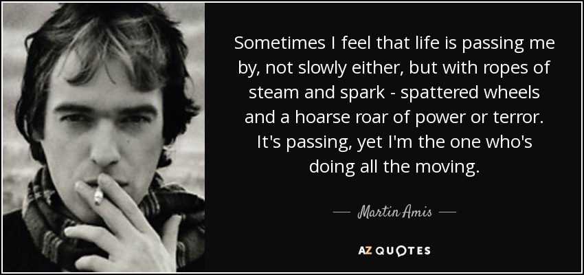 Sometimes I feel that life is passing me by, not slowly either, but with ropes of steam and spark - spattered wheels and a hoarse roar of power or terror. It's passing, yet I'm the one who's doing all the moving. - Martin Amis