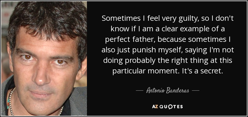 Sometimes I feel very guilty, so I don't know if I am a clear example of a perfect father, because sometimes I also just punish myself, saying I'm not doing probably the right thing at this particular moment. It's a secret. - Antonio Banderas