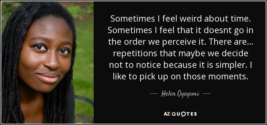 Sometimes I feel weird about time. Sometimes I feel that it doesnt go in the order we perceive it. There are... repetitions that maybe we decide not to notice because it is simpler. I like to pick up on those moments. - Helen Oyeyemi