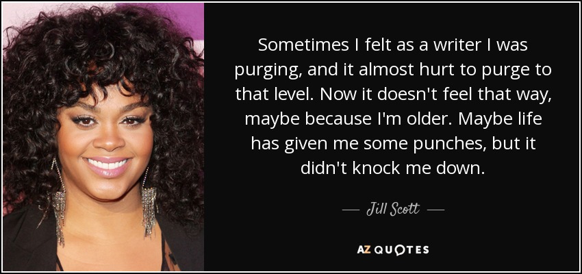 Sometimes I felt as a writer I was purging, and it almost hurt to purge to that level. Now it doesn't feel that way, maybe because I'm older. Maybe life has given me some punches, but it didn't knock me down. - Jill Scott