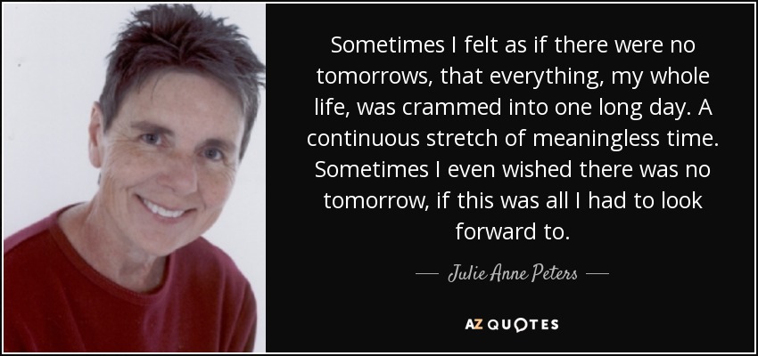 Sometimes I felt as if there were no tomorrows, that everything, my whole life, was crammed into one long day. A continuous stretch of meaningless time. Sometimes I even wished there was no tomorrow, if this was all I had to look forward to. - Julie Anne Peters