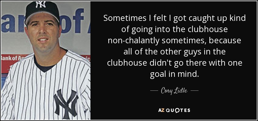 Sometimes I felt I got caught up kind of going into the clubhouse non-chalantly sometimes, because all of the other guys in the clubhouse didn't go there with one goal in mind. - Cory Lidle