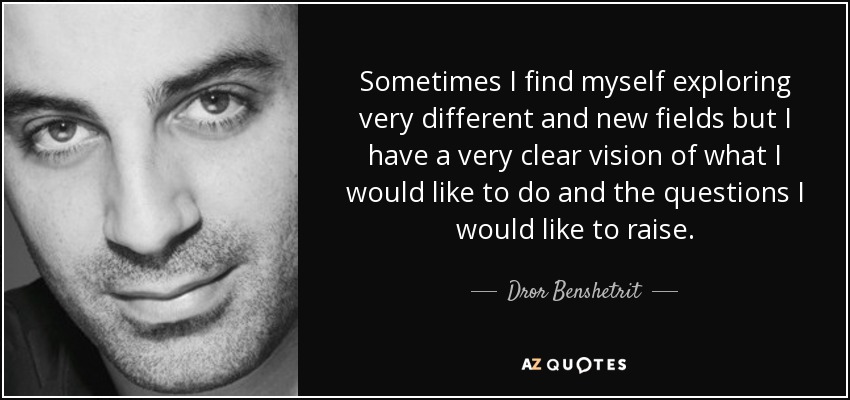 Sometimes I find myself exploring very different and new fields but I have a very clear vision of what I would like to do and the questions I would like to raise. - Dror Benshetrit