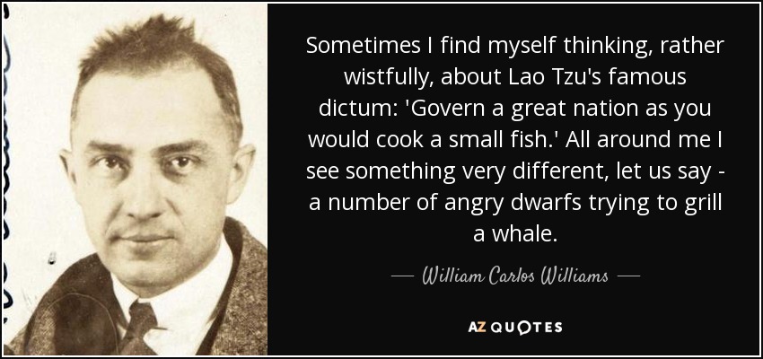 Sometimes I find myself thinking, rather wistfully, about Lao Tzu's famous dictum: 'Govern a great nation as you would cook a small fish.' All around me I see something very different, let us say - a number of angry dwarfs trying to grill a whale. - William Carlos Williams